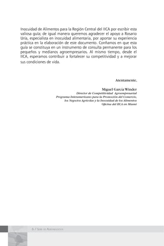 6 / Serie de Agronegocios
Inocuidad de Alimentos para la Región Central del IICA por escribir esta
valiosa guía; de igual manera queremos agradecer el apoyo a Rosario
Uría, especialista en inocuidad alimentaria, por aportar su experiencia
práctica en la elaboración de este documento. Confiamos en que esta
guía se constituya en un instrumento de consulta permanente para los
pequeños y medianos agroempresarios. Al mismo tiempo, desde el
IICA, esperamos contribuir a fortalecer su competitividad y a mejorar
sus condiciones de vida.
Atentamente,
Miguel García Winder
Director de Competitividad Agroempresarial
Programa Interamericano para la Promoción del Comercio,
los Negocios Agrícolas y la Inocuidad de los Alimentos
Oficina del IICA en Miami
 