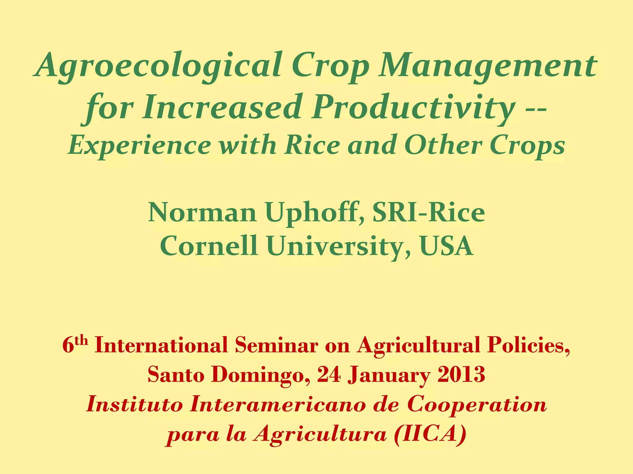 Agroecological Crop Management
  for Increased Productivity --
 Experience with Rice and Other Crops

         Norman Uphoff, SRI-Rice
          Cornell University, USA


 6th International Seminar on Agricultural Policies,
          Santo Domingo, 24 January 2013
    Instituto Interamericano de Cooperation
            para la Agricultura (IICA)
 