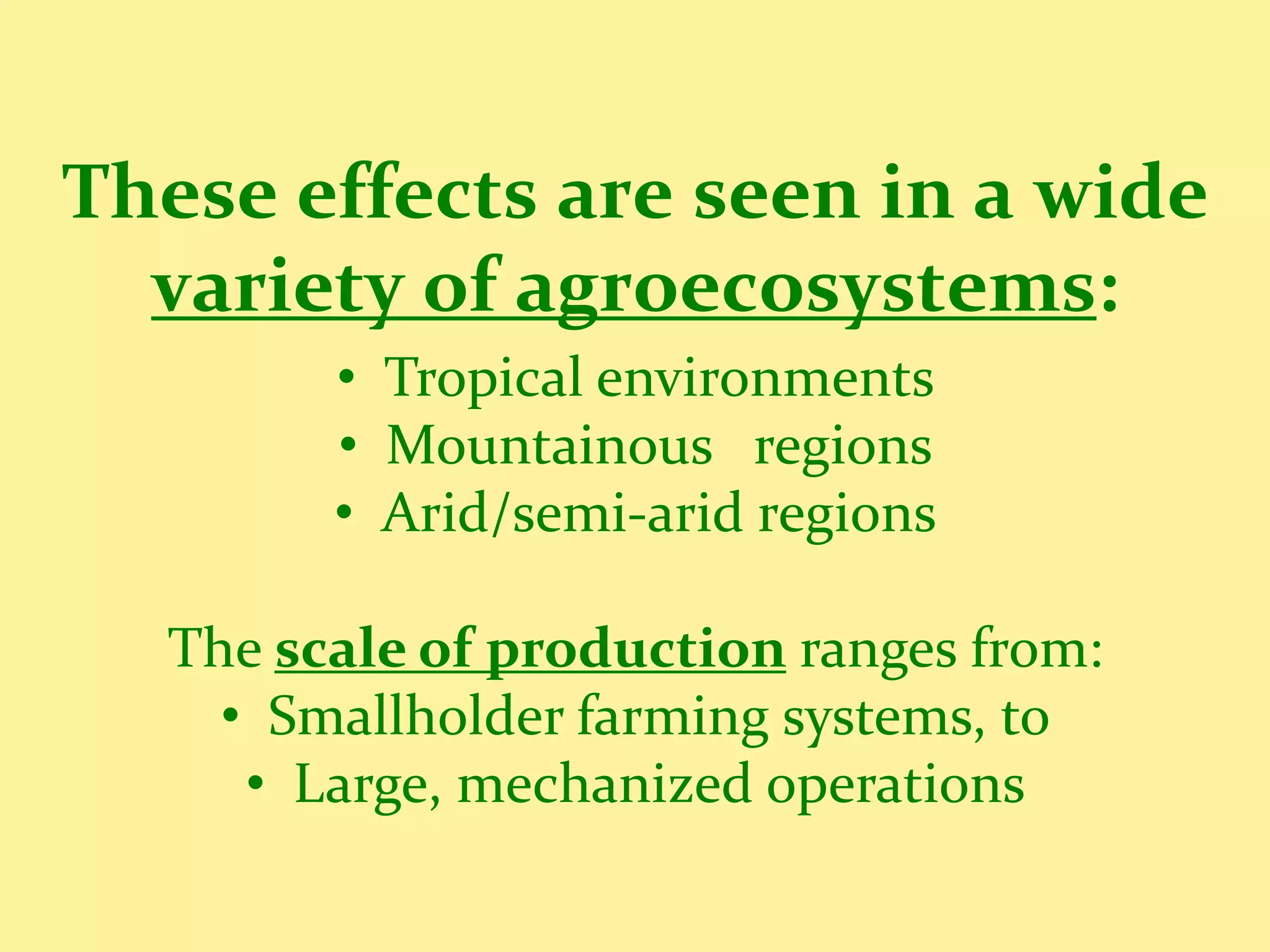 These effects are seen in a wide
  variety of agroecosystems:
        • Tropical environments
        • Mountainous regions
        • Arid/semi-arid regions

  The scale of production ranges from:
    • Smallholder farming systems, to
     • Large, mechanized operations
 