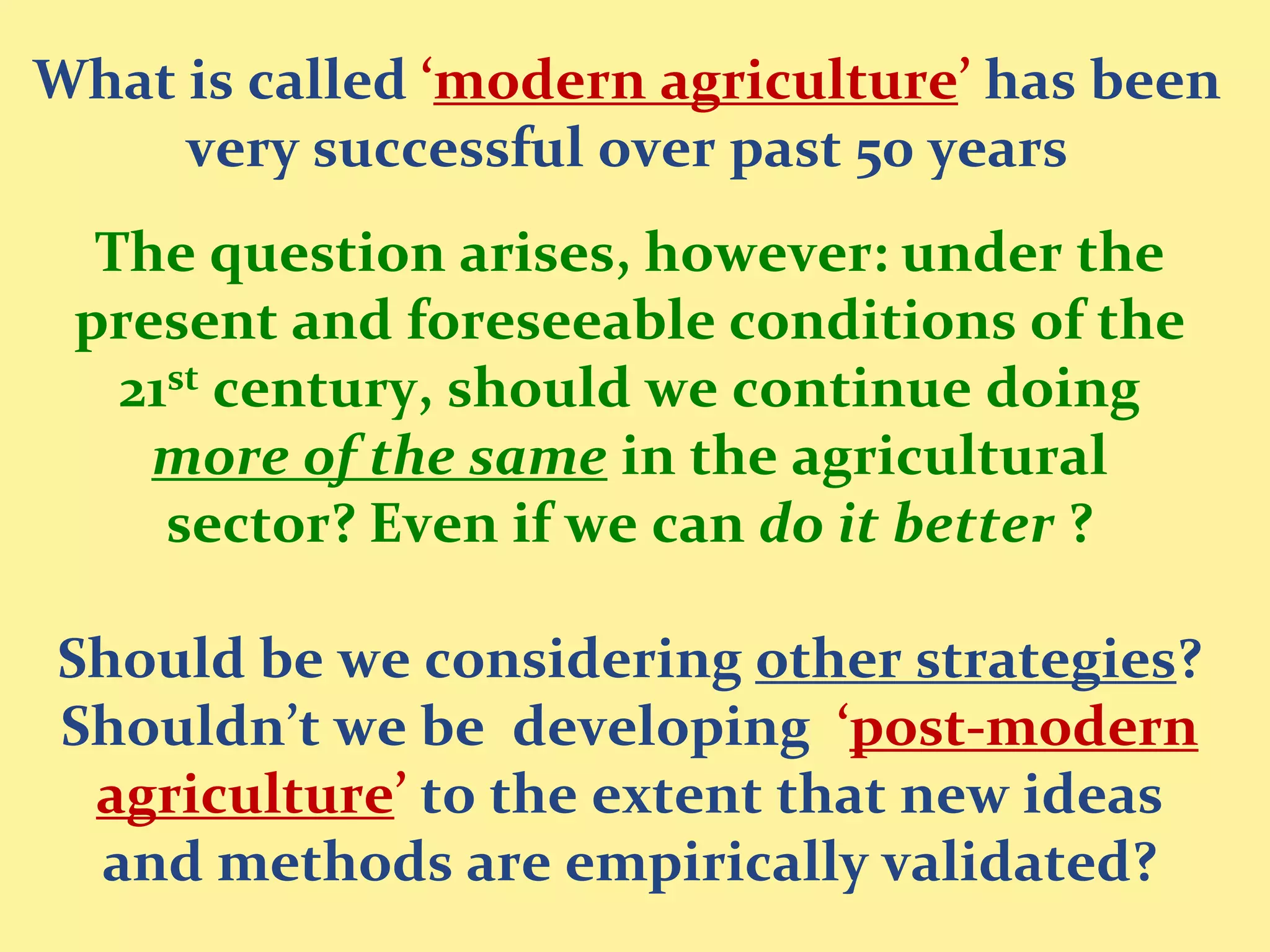 What is called ‘modern agriculture’ has been
     very successful over past 50 years
  The question arises, however: under the
 present and foreseeable conditions of the
   21st century, should we continue doing
    more of the same in the agricultural
     sector? Even if we can do it better ?

Should be we considering other strategies?
Shouldn’t we be developing ‘post-modern
 agriculture’ to the extent that new ideas
 and methods are empirically validated?
 