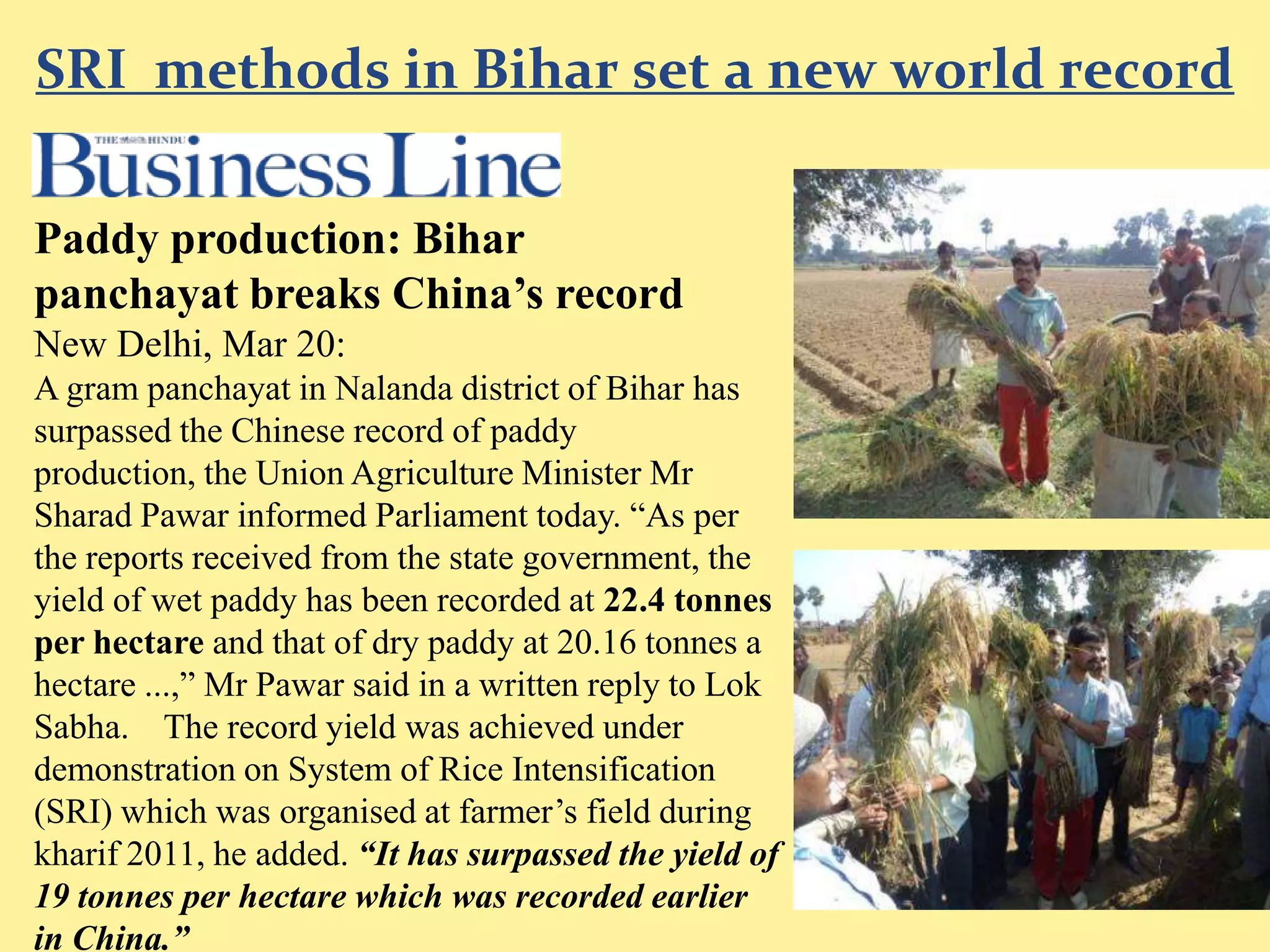 SRI methods in Bihar set a new world record

Paddy production: Bihar
panchayat breaks China’s record
New Delhi, Mar 20:
A gram panchayat in Nalanda district of Bihar has
surpassed the Chinese record of paddy production,
the Union Agriculture Minister Mr Sharad Pawar
informed Parliament today. “As per the reports
received from the state government, the yield of wet
paddy has been recorded at 22.4 tonnes per hectare
and that of dry paddy at 20.16 tonnes a hectare ...,”
Mr Pawar said in a written reply to Lok Sabha.
The record yield was achieved under demonstration
on System of Rice Intensification (SRI) which was
organised at farmer’s field during kharif 2011, he
added. “It has surpassed the yield of 19 tonnes per
hectare which was recorded earlier in China.”
 