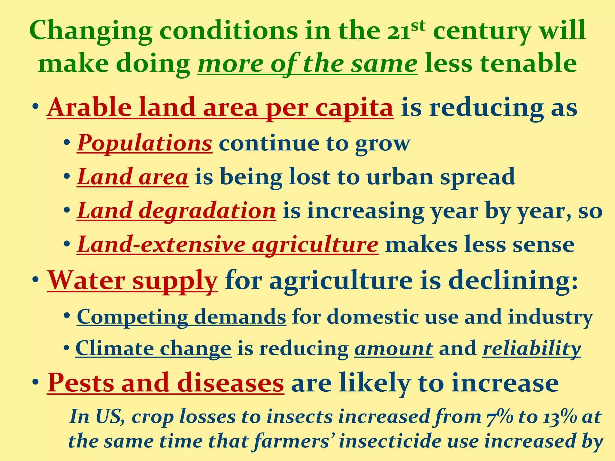 Changing conditions in the 21st century will
make doing more of the same less tenable
• Arable land area per capita is reducing as
  • Populations continue to grow
  • Land area is being lost to urban spread
  • Land degradation is increasing year by year, so
  • Land-extensive agriculture makes less sense
• Water supply for agriculture is declining:
  • Competing demands for domestic use and industry
  • Climate change is reducing amount and reliability
• Pests and diseases are likely to increase
   In US, crop losses to insects increased from 7% to 13% at
   the same time that farmers’ insecticide use increased by
 