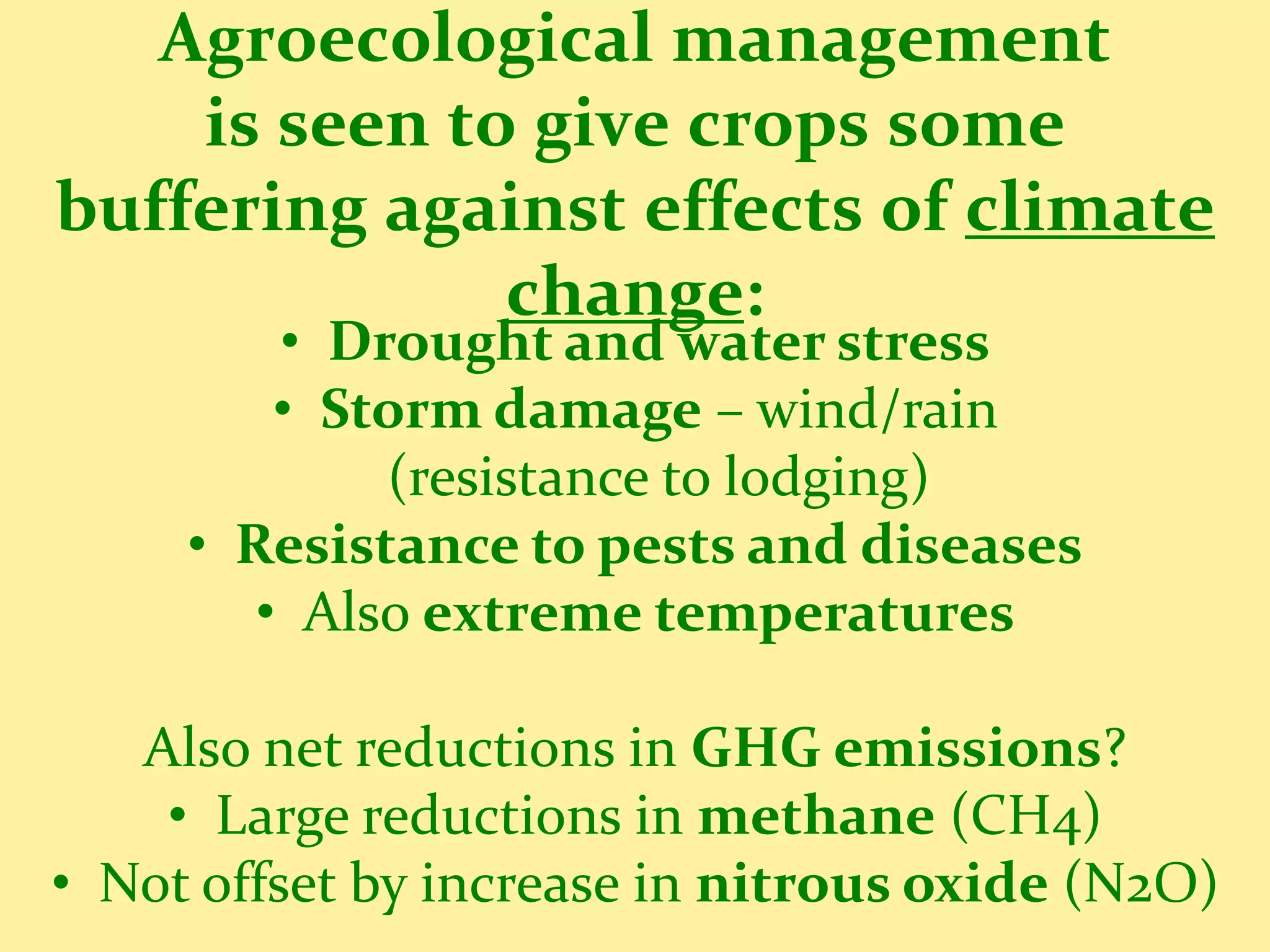 Agroecological management
    is seen to give crops some
buffering against effects of climate
              change:
         • Drought and water stress
         • Storm damage – wind/rain
             (resistance to lodging)
     • Resistance to pests and diseases
        • Also extreme temperatures

   Also net reductions in GHG emissions?
    • Large reductions in methane (CH4)
• Not offset by increase in nitrous oxide (N2O)
 