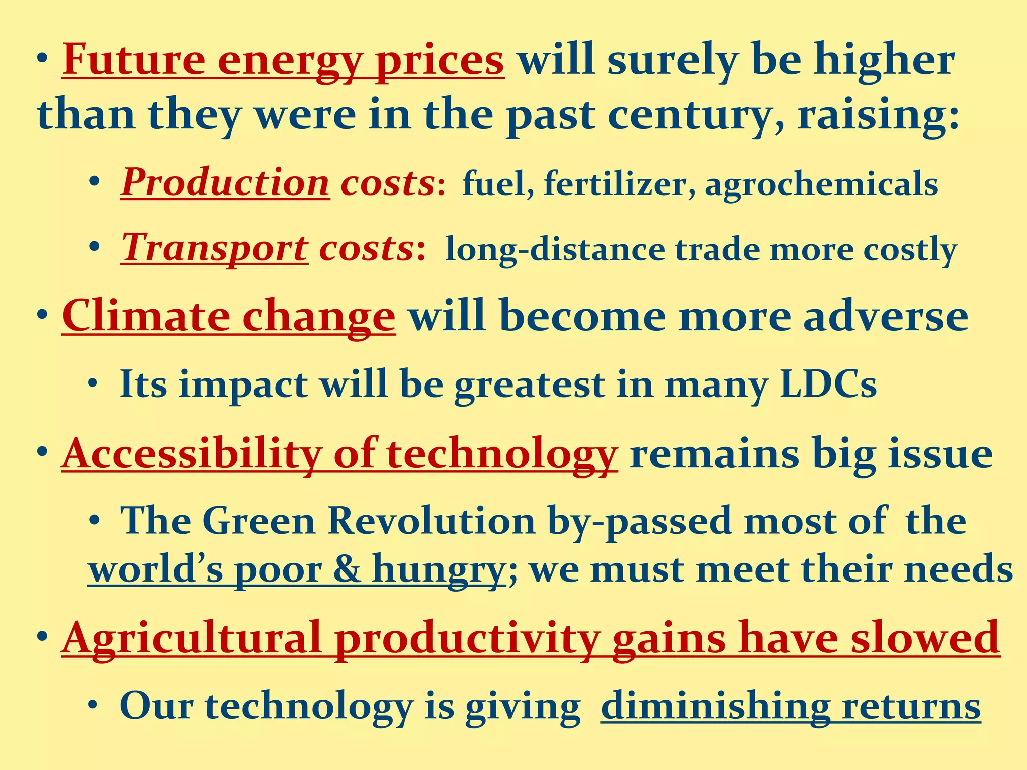 • Future energy prices will surely be higher
than they were in the past century, raising:
  • Production costs: fuel, fertilizer, agrochemicals
  • Transport costs: long-distance trade more costly
• Climate change will become more adverse
  • Its impact will be greatest in many LDCs
• Accessibility of technology remains big issue
  • The Green Revolution by-passed most of the
  world’s poor & hungry; we must meet their needs
• Agricultural productivity gains have slowed
  • Our technology is giving diminishing returns
 