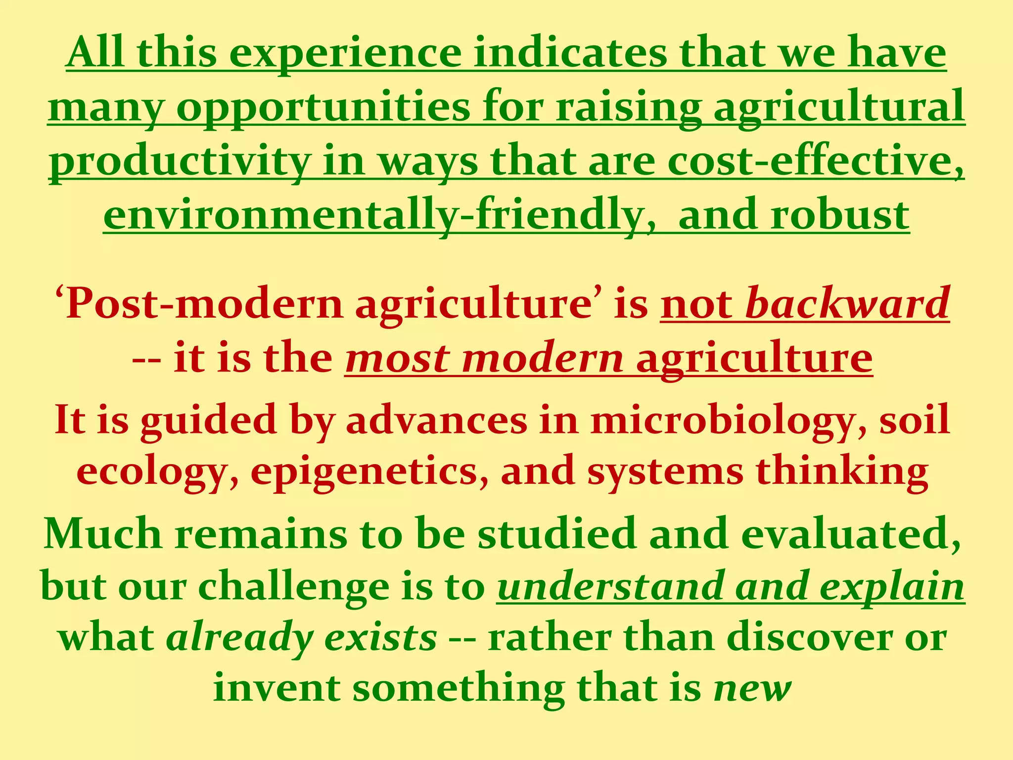 All this experience indicates that we have
many opportunities for raising agricultural
productivity in ways that are cost-effective,
  environmentally-friendly, and robust
‘Post-modern agriculture’ is not backward
   -- it is the most modern agriculture
It is guided by advances in microbiology, soil
 ecology, epigenetics, and systems thinking
Much remains to be studied and evaluated,
but our challenge is to understand and explain
 what already exists -- rather than discover or
         invent something that is new
 