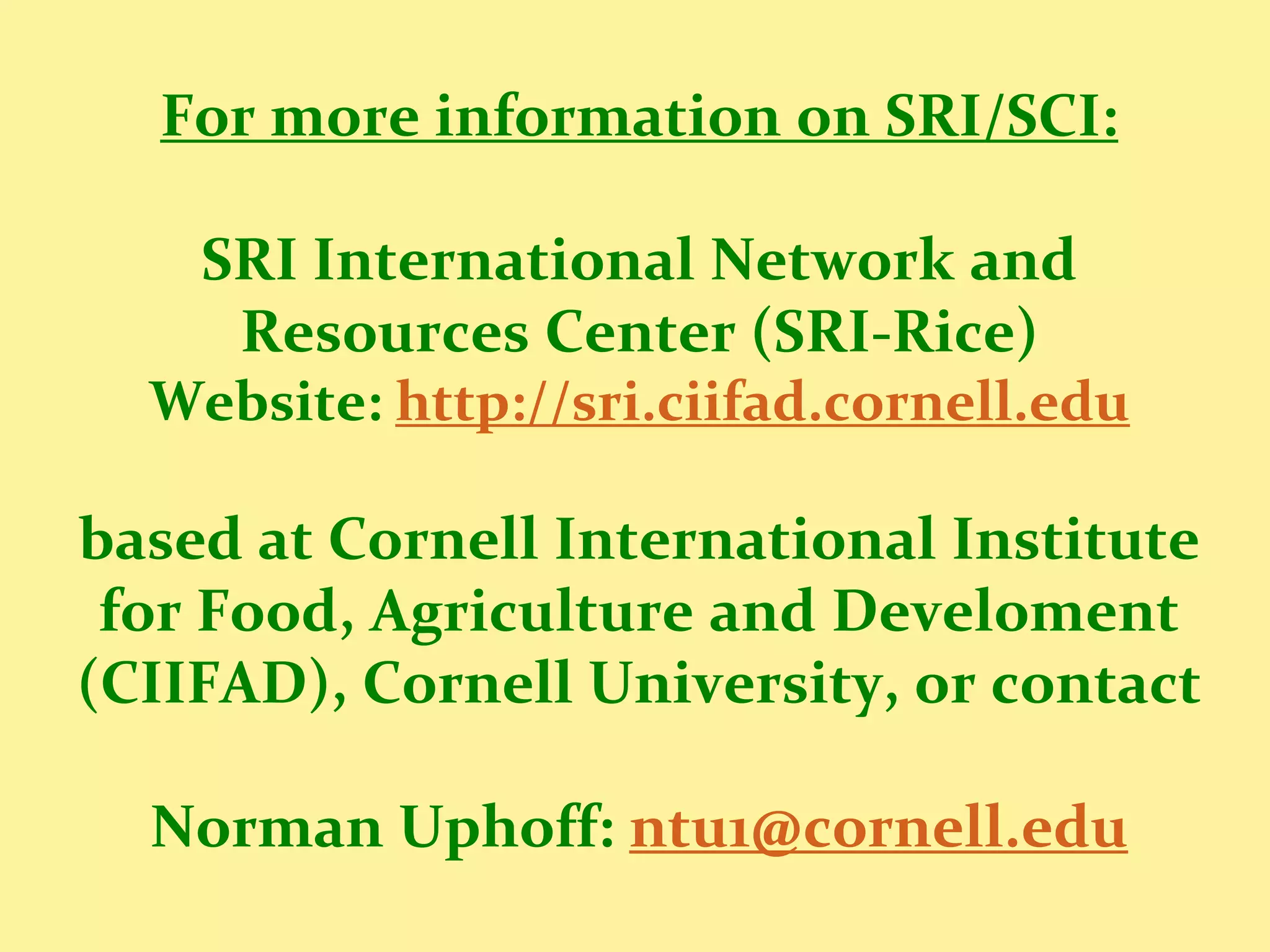 For more information on SRI/SCI:

    SRI International Network and
     Resources Center (SRI-Rice)
  Website: http://sri.ciifad.cornell.edu

based at Cornell International Institute
 for Food, Agriculture and Develoment
(CIIFAD), Cornell University, or contact

  Norman Uphoff: ntu1@cornell.edu
 