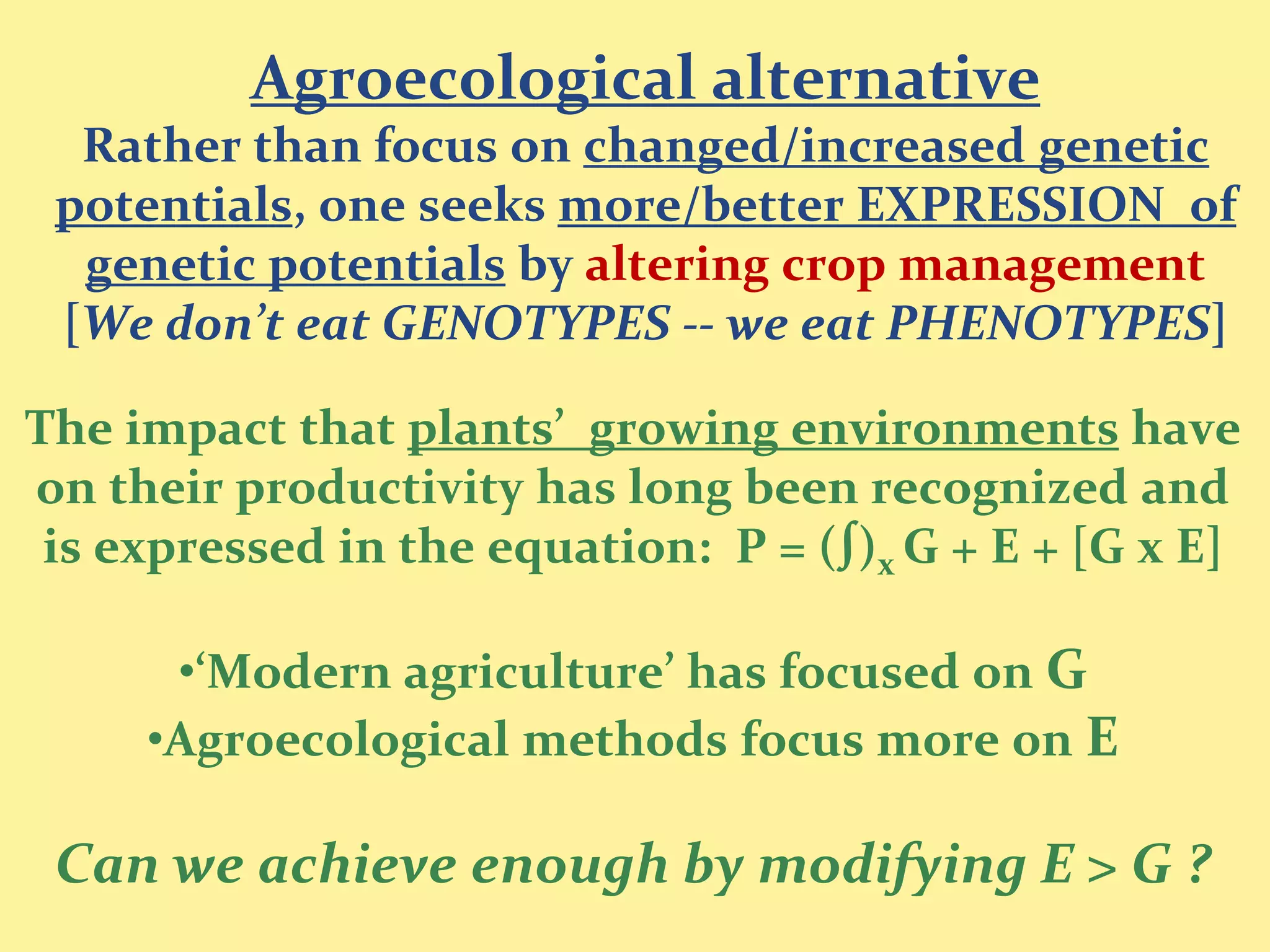 Agroecological alternative
  Rather than focus on changed/increased genetic
 potentials, one seeks more/better EXPRESSION of
  genetic potentials by altering crop management
 [We don’t eat GENOTYPES -- we eat PHENOTYPES]

The impact that plants’ growing environments have
on their productivity has long been recognized and
 is expressed in the equation: P = (∫)x G + E + [G x E]

      •‘Modern agriculture’ has focused on G
     •Agroecological methods focus more on E

 Can we achieve enough by modifying E > G ?
 