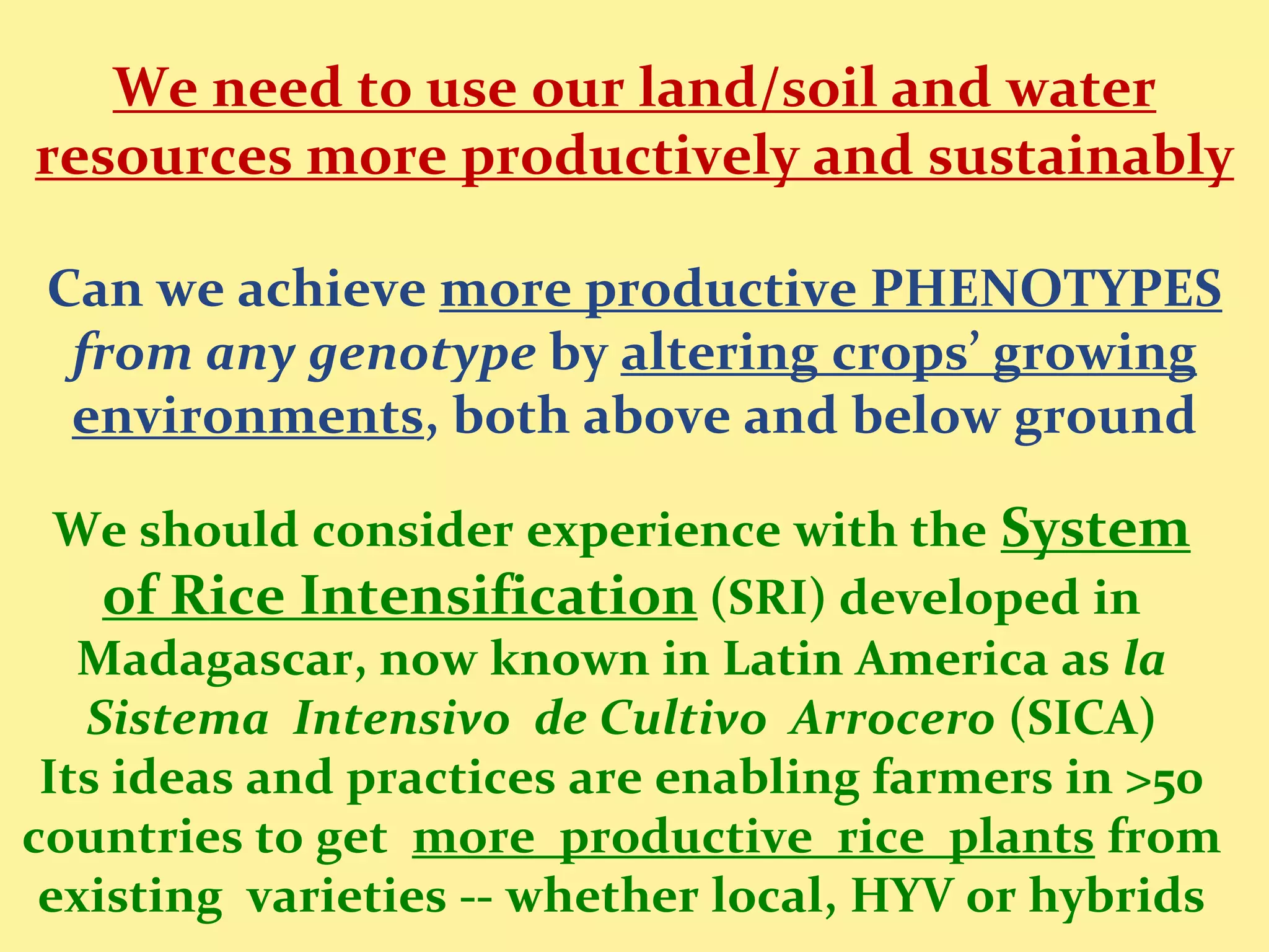 We need to use our land/soil and water
resources more productively and sustainably

 Can we achieve more productive PHENOTYPES
  from any genotype by altering crops’ growing
  environments, both above and below ground

  We should consider experience with the System
    of Rice Intensification (SRI) developed in
   Madagascar, now known in Latin America as la
   Sistema Intensivo de Cultivo Arrocero (SICA)
 Its ideas and practices are enabling farmers in >50
countries to get more productive rice plants from
 existing varieties -- whether local, HYV or hybrids
 