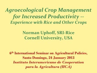 Agroecological Crop Management
  for Increased Productivity --
 Experience with Rice and Other Crops

         Norman Uphoff, SRI-Rice
          Cornell University, USA


 6th International Seminar on Agricultural Policies,
          Santo Domingo, 24 January 2013
    Instituto Interamericano de Cooperation
            para la Agricultura (IICA)
 