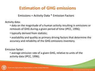 Emissions = Activity Data * Emission Factors
Estimation of GHG emissions
Activity data:
• data on the magnitude of a human activity resulting in emissions or
removals of GHG during a given period of time (IPCC, 1996);
• typically derived from statistic;
• availability and quality as primary driving factors that determine the
accuracy and reliability of the GHG emissions inventory.
Emission factor:
• average emission rate of a given GHG, relative to units of the
activity data (IPCC, 1996).
 
