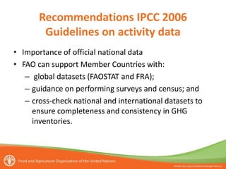 Recommendations IPCC 2006
Guidelines on activity data
• Importance of official national data
• FAO can support Member Countries with:
– global datasets (FAOSTAT and FRA);
– guidance on performing surveys and census; and
– cross-check national and international datasets to
ensure completeness and consistency in GHG
inventories.
 