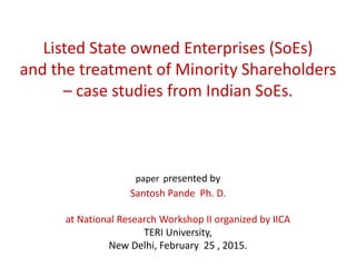 Listed State owned Enterprises (SoEs)
and the treatment of Minority Shareholders
– case studies from Indian SoEs.
paper presented by
Santosh Pande Ph. D.
at National Research Workshop II organized by IICA
TERI University,
New Delhi, February 25 , 2015.
 
