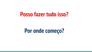 Posso fazer tudo isso?
Por onde começo?
 