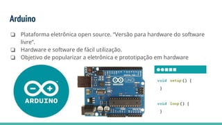 Arduino
❏ Plataforma eletrônica open source. “Versão para hardware do software
livre”.
❏ Hardware e software de fácil utilização.
❏ Objetivo de popularizar a eletrônica e prototipação em hardware
 