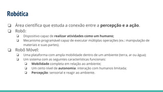Robótica
❏ Área científica que estuda a conexão entre a percepção e a ação.
❏ Robô:
❏ Dispositivo capaz de realizar atividades como um humano;
❏ Mecanismo programável capaz de executar múltiplas operações (ex.: manipulação de
materiais e suas partes).
❏ Robô Móvel:
❏ Uma plataforma com ampla mobilidade dentro de um ambiente (terra, ar ou água);
❏ Um sistema com as seguintes características funcionais:
❏ Mobilidade completa em relação ao ambiente;
❏ Um certo nível de autonomia: interação com humanos limitada;
❏ Percepção: sensorial e reagir ao ambiente.
 