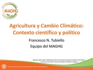 Agricultura y Cambio Climático:
Contexto científico y político
Francesco N. Tubiello
Equipo del MAGHG
Segundo taller sobre estadísticas para las emisiones de gases de efecto invernadero,
3-4 de junio de 2013, Puerto de España (Trinidad y Tobago)
 