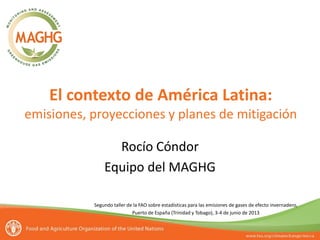 El contexto de América Latina:
emisiones, proyecciones y planes de mitigación
Rocío Cóndor
Equipo del MAGHG
Segundo taller de la FAO sobre estadísticas para las emisiones de gases de efecto invernadero,
Puerto de España (Trinidad y Tobago), 3-4 de junio de 2013
 
