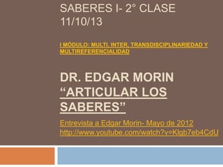 SABERES I- 2° CLASE
11/10/13
I MÓDULO: MULTI, INTER, TRANSDISCIPLINARIEDAD Y
MULTIREFERENCIALIDAD

DR. EDGAR MORIN
“ARTICULAR LOS
SABERES”
Entrevista a Edgar Morin- Mayo de 2012
http://www.youtube.com/watch?v=Klgb7eb4CdU

 