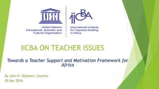 IICBA ON TEACHER ISSUES
Towards a Teacher Support and Motivation Framework for
Africa
By John N. Oliphant, Lesotho
05 Dec 2016
 