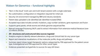 Watson for Genomics – functional highlights
 “Born in the cloud” multi-user and multi-tenant solution with a single code base
 No customization, configuration or integration required for initial use
 Security rich environment managed by IBM and industry standards
 Patient data uploaded is de-identified (de-identified mutated DNA)
 Accepted input data includes somatic mutations, copy number variations, gene expression and fusion
 Supports gene panels, whole exome and whole genome sequenced files
 Natural Language Processing (NLP) used to extract information from extensive medical literature (over
23 millions articles)
 20+ structures and unstructured data sources ingested
 Analytics engine to identify relevant alterations, drugs and clinical trials for any cancer type
 Report and interactive visualizations of the molecular profile, drugs and pathways
 Summary report shows target therapeutic options categorized by FDA approved for the patient cancer
type, Investigational and FDA approved for other cancer types
 Evidences presented via hyperlinks to sources for easy drill down
10
 