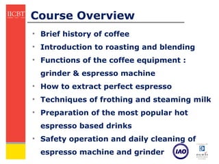 Course Overview
• Brief history of coffee
• Introduction to roasting and blending
• Functions of the coffee equipment :
  grinder & espresso machine
• How to extract perfect espresso
• Techniques of frothing and steaming milk
• Preparation of the most popular hot
  espresso based drinks
• Safety operation and daily cleaning of
  espresso machine and grinder
 