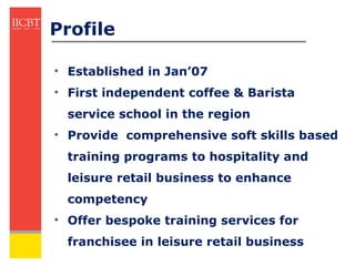 Profile

• Established in Jan’07
• First independent coffee & Barista
  service school in the region
• Provide comprehensive soft skills based
  training programs to hospitality and
  leisure retail business to enhance
  competency
• Offer bespoke training services for
  franchisee in leisure retail business
 