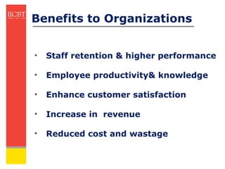 Benefits to Organizations


•   Staff retention & higher performance

•   Employee productivity& knowledge

•   Enhance customer satisfaction

•   Increase in revenue

•   Reduced cost and wastage
 