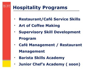 Hospitality Programs

• Restaurant/Café Service Skills
• Art of Coffee Making
• Supervisory Skill Development
  Program
• Café Management / Restaurant
  Management
• Barista Skills Academy
• Junior Chef’s Academy ( soon)
 