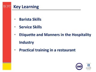 Key Learning

• Barista Skills
• Service Skills
• Etiquette and Manners in the Hospitality
  Industry
• Practical training in a restaurant
 