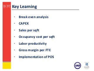 Key Learning

• Break even analysis
• CAPEX
• Sales per sqft
• Occupancy cost per sqft
• Labor productivity
• Gross margin per FTE
• Implementation of POS
 