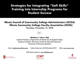 Illinois Council of Community College Administrators (ICCCA)
Illinois Community College Faculty Association (ICCFA)
Thursday, November 15, 2018
Matthew T. Hora, PhD
Assistant Professor, Department of Liberal Arts & Applied Studies
Research Scientist, Wisconsin Center for Education Research
University of Wisconsin-Madison
Email: matthew.hora@wisc.edu Twitter:@matt_hora @UWMadisonCCWT Web: ccwt.wceruw.org
Slide deck posted on: www.slideshare.net
Strategies for Integrating “Soft Skills”
Training into Internship Programs for
Student Success
 