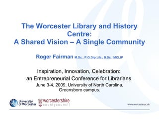 The Worcester Library and History Centre: A Shared Vision – A Single Community Roger Fairman   M.Sc., P.G.Dip.Lib., B.Sc., MCLIP Inspiration, Innovation, Celebration:  an Entrepreneurial Conference for Librarians. June 3-4, 2009, University of North Carolina, Greensboro campus. 