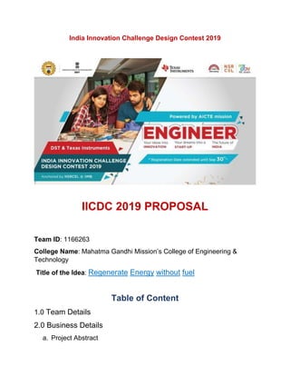 India Innovation Challenge Design Contest 2019
IICDC 2019 PROPOSAL
Team ID: 1166263
College Name: Mahatma Gandhi Mission’s College of Engineering &
Technology
Title of the Idea: Regenerate Energy without fuel
Table of Content
1.0 Team Details
2.0 Business Details
a. Project Abstract
 