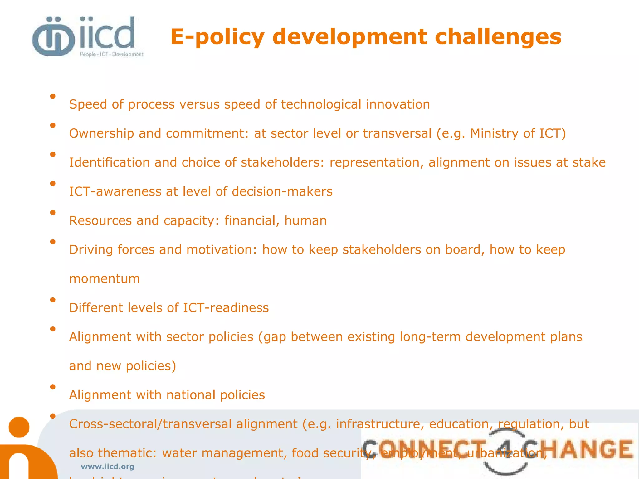www.iicd.org
E-policy development challenges
• Speed of process versus speed of technological innovation
• Ownership and commitment: at sector level or transversal (e.g. Ministry of ICT)
• Identification and choice of stakeholders: representation, alignment on issues at stake
• ICT-awareness at level of decision-makers
• Resources and capacity: financial, human
• Driving forces and motivation: how to keep stakeholders on board, how to keep
momentum
• Different levels of ICT-readiness
• Alignment with sector policies (gap between existing long-term development plans
and new policies)
• Alignment with national policies
• Cross-sectoral/transversal alignment (e.g. infrastructure, education, regulation, but
also thematic: water management, food security, employment, urbanization,