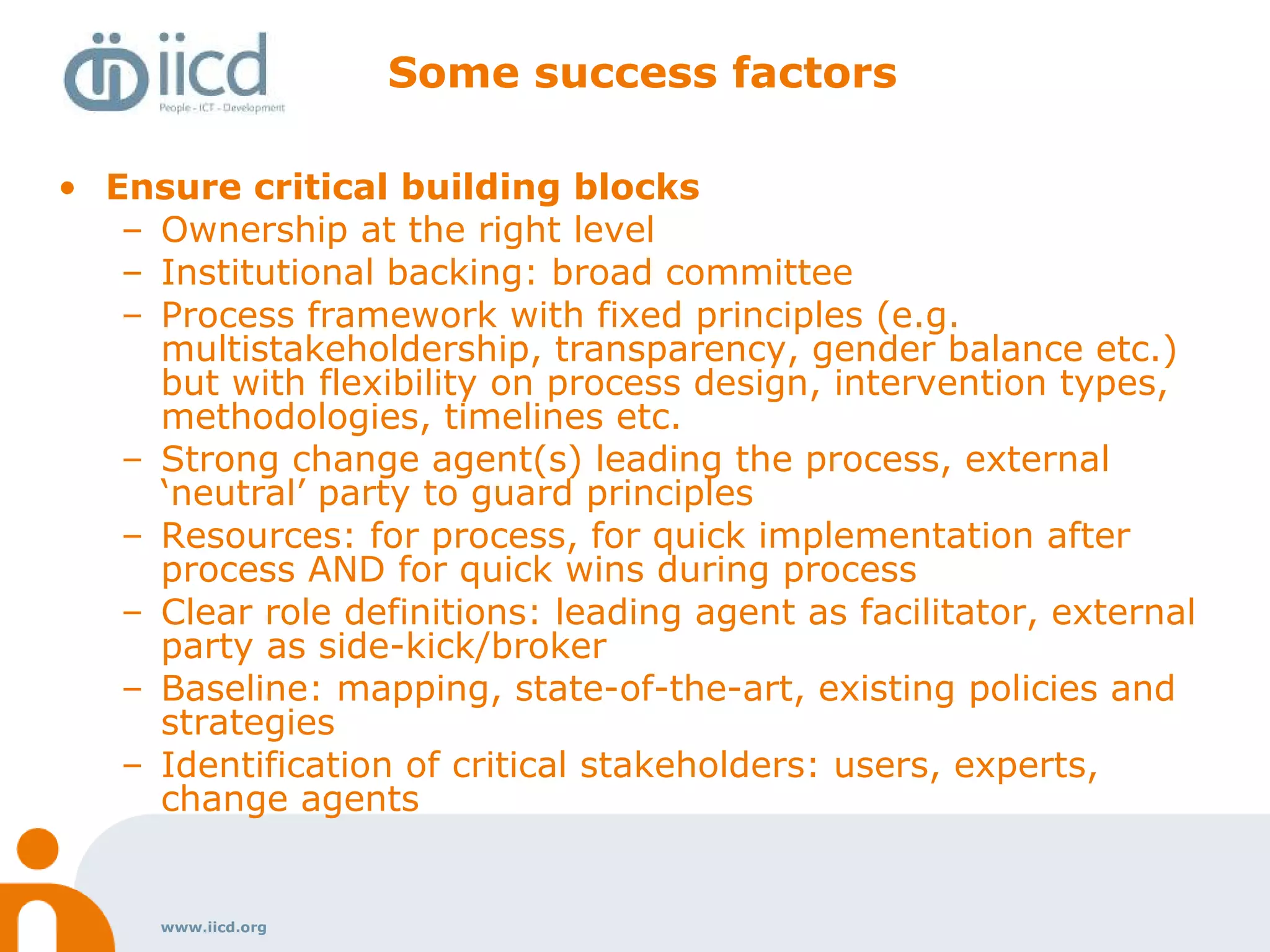www.iicd.org
Some success factors
• Ensure critical building blocks
– Ownership at the right level
– Institutional backing: broad committee
– Process framework with fixed principles (e.g.
multistakeholdership, transparency, gender balance etc.)
but with flexibility on process design, intervention types,
methodologies, timelines etc.
– Strong change agent(s) leading the process, external
‘neutral’ party to guard principles
– Resources: for process, for quick implementation after
process AND for quick wins during process
– Clear role definitions: leading agent as facilitator, external
party as side-kick/broker
– Baseline: mapping, state-of-the-art, existing policies and
strategies
– Identification of critical stakeholders: users, experts,
change agents