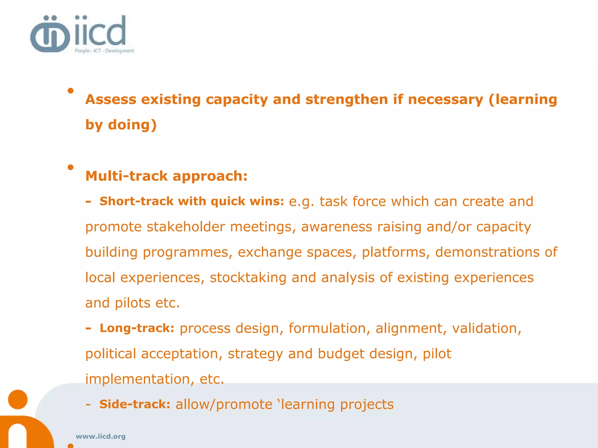 www.iicd.org
• Assess existing capacity and strengthen if necessary (learning
by doing)
• Multi-track approach:
- Short-track with quick wins: e.g. task force which can create and
promote stakeholder meetings, awareness raising and/or capacity
building programmes, exchange spaces, platforms, demonstrations of
local experiences, stocktaking and analysis of existing experiences
and pilots etc.
- Long-track: process design, formulation, alignment, validation,
political acceptation, strategy and budget design, pilot
implementation, etc.
- Side-track: allow/promote ‘learning projects