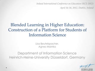 Ireland International Conference on Education (IICE-2012)
                                       April 16-18, 2012, Dublin, Ireland




 Blended Learning in Higher Education:
Construction of a Platform for Students of
          Information Science
               Lisa Beutelspacher,
                  Agnes Mainka

     Department of Information Science
Heinrich-Heine-University Düsseldorf, Germany
 