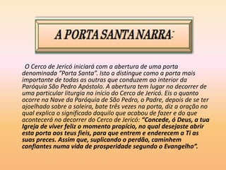 O Cerco de Jericó iniciará com a abertura de uma porta
denominada “Porta Santa”. Isto a distingue como a porta mais
importante de todas as outras que conduzem ao interior da
Paróquia São Pedro Apóstolo. A abertura tem lugar no decorrer de
uma particular liturgia no início do Cerco de Jericó. Eis o quanto
ocorre na Nave da Paróquia de São Pedro, o Padre, depois de se ter
ajoelhado sobre a soleira, bate três vezes na porta, diz a oração no
qual explica o significado daquilo que acabou de fazer e do que
acontecerá no decorrer do Cerco de Jericó: “Concede, ó Deus, a tua
Igreja de viver feliz o momento propício, no qual desejaste abrir
esta porta aos teus fieis, para que entrem e enderecem a Ti as
suas preces. Assim que, suplicando o perdão, caminhem
confiantes numa vida de prosperidade segundo o Evangelho”.
 