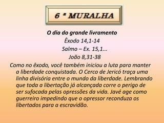 O dia do grande livramento
Êxodo 14,1-14
Salmo – Ex. 15,1...
João 8,31-38
Como no êxodo, você também iniciou a luta para manter
a liberdade conquistada. O Cerco de Jericó traça uma
linha divisória entre o mundo da liberdade. Lembrando
que toda a libertação já alcançada corre o perigo de
ser sufocada pelas opressões da vida. Javé age como
guerreiro impedindo que o opressor reconduza os
libertados para a escravidão.
 