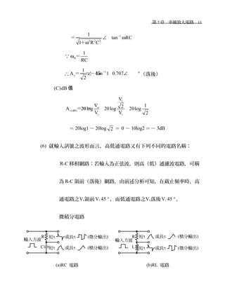 　第 7 章　串級放大電路　11
　 　
1
2 2 2
1
tan RC
1 R C
−
∠ ω
ω
＝－
＋
∵ H
1
RC
ω ＝
∴
1
v
1
A tan 1 0.707
2
−
∠ ∠ °＝－＝－45 （落後）
(C)dB 值
i
o
v(dB)
i i
V
V 12A 20log 20log 20log
V V 2
＝＝＝
　＝ 20log1 －20log 2 ＝ 0 － 10log2 ＝－ 3dB
(6) 就輸入訊號之波形而言，高低通電路又有下列不同的電路名稱：
R-C 移相網路：若輸入為正弦波，則高（低）通濾波電路，可稱
為 R-C 領前（落後）網路，由前述分析可知，在截止頻率時，高
通電路之Vo領前Vi 45 °，而低通電路之Vo落後 Vi 45 °。
微積分電路
(a)RC 電路 (b)RL 電路
 