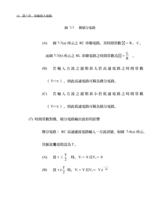 12　第 7 章　串級放大電路　
圖 7-7 　微積分電路
(A) 圖 7-7(a) 所示之 RC 串聯電路，其時間常數 ＝ R ． C ，
而圖 7-7(b) 所示之 RL 串聯電路之時間常數為＝
L
R
。
(B) 若 輸 入 方 波 之 週 期 甚 大 於 高 通 電 路 之 時 間 常 數
（ T>>τ ），則此高通電路可稱為微分電路。
(C) 若 輸 入 方 波 之 週 期 甚 小 於 低 通 電 路 之 時 間 常 數
（ T<<τ ），則此低通電路可稱為積分電路。
(7) 時間常數對微、積分電路輸出波形的影響
微分電路： RC 高通濾波電路輸入一方波訊號，如圖 7-8(a) 所示，
其脈波 度假設為寬 T 。
(A) 當 t ＜
T
2
時，Vi＝ 0 且Vo＝ 0
(B) 當 t ≥
T
2
時，Vi＝ V且Vo＝ V e
t
RC
－
 