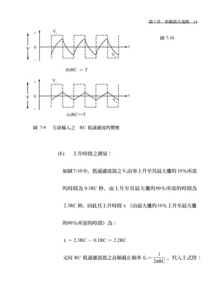 　第 7 章　串級放大電路　15
(b)RC ＝ T
(c)RC>>T
圖 7-9 　方波輸入之 RC 低通濾波的響應
圖 7-10
(E) 上升時間之測量：
如圖7-10中，低通濾波器之Vo由零上升至其最大 的值 10％所需
的時間為 0.1RC 秒，而上升至其最大 的值 90％所需的時間為
2.3RC 秒，因此其上升時間 tr （由最大 的值 10％上升至最大值
的90％所需的時間）為：
tr ＝ 2.3RC － 0.1RC ＝ 2.2RC
又因 RC 低通濾波器之高頻截止頻率 fH ＝
1
2 RCπ
，代入上式得：
 
