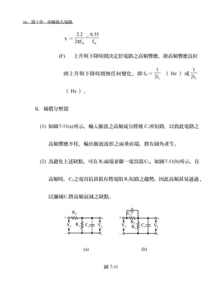 16　第 7 章　串級放大電路　
tr ＝
H H
2.2 0.35
2 f fπ
＝
(F) 上升與下降時間決定於電路之高頻響應，欲高頻響應良好
則上升與下降時間無任何變化，即 fH ＝
r
1
2t
（ Hz ）或
f
1
2t
（ Hz ）。
6. 補償分壓器
(1) 如圖7-11(a)所示，輸入脈波之高頻成分將被 C1所短路，以致此電路之
高頻響應不佳，輸出脈波波形之兩垂直端，將有圓角產生。
(2) 為避免上述缺點，可在 R2兩端並聯一電容器 C2，如圖7-11(b)所示，在
高頻時，C2之電容抗甚低有將電阻 R2短路之趨勢，因此高頻甚易通過 ，
以彌補C1將高頻衰減之缺點。
　　　
　　　　　　　　　　　　 (a)　　　　　　　　　　 (b)
圖 7-11
 