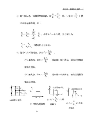 　第 7 章　串級放大電路　17
(3) 圖7-12(a)為一補償分壓器電路，當
C11
2 C2
XR
R X
＝ 時，分壓比（
2
1
V
V
）將
不再與頻率有關，即：
C11 1 2
2 C2 1
2
1
XR C C
1R X C
C
ω
ω
＝＝＝ 。亦即R1C1＝R2C2時，其分壓比為
2 1
1 1 2
V R
V R R
＝
＋
（純電阻之分壓項）
(4) 通常C2為可調電容，調至
1 1
2
2
R C
C
R
＝ 。
若C2 太大，即值 C2＞
1 1
2
R C
R
，則如圖7-12(c)所示，輸出呈現微分
電路之現象。
若C2 太小，即值 C2＜
1 1
2
R C
R
，則如圖7-12(d)所示，輸出呈現積分
電路之現象。
(a)補償分壓器
(b) 理想的脈波輸
入
(c) C2 ＞
1
2
R
R
C1 之脈
波輸出
(d) C2 ＜
1
2
R
R
C1 之脈
波輸出
 