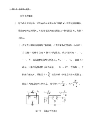 2　第 7 章　串級放大電路　
R1與 R2的電路）
2. 為了改善上述缺點，可在 Q2的射極與R3的下端藉 CB 將交流訊號耦合，
並且在Q1的基極與R1、R2偏壓電阻的連接點加上一個電阻器 R3，如圖7-
2 所示。
(1) 為了充分明瞭該電路的工作原理，首先將米勒定理再作一次說明：
若任何一電路中含有 N 個不同的節點，依序分別為 1 、 2 、
……、 N，而各節點的電壓分別為 V1、V2、……、 VN ，如圖 7-3
所示，其中 N為參考點（視為接地）， VN ＝ 0V ，在節點 1 、 2
間接有阻抗 Z′，並假設 K＝
2
1
V
V
且在節點 1 與地之間用Z1代替之；
節點 2 與地之間以Z2代替之。則可得Z1＝
Z
1 K
'
−
，Z2＝
Z
1
1
K
'
−
。
圖 7-3 　米勒定理之應用
 