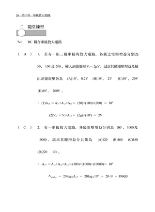 20　第 7 章　串級放大電路　
二　隨堂練習
7-1 　 RC 耦合串級放大電路
（ B ） 1. 若有一組三級串接的放大電路，各級之電壓增益分別為
50、 100 及 200 ，輸入訊號電壓 Vi＝2µV，試求其總電壓增益及輸
出訊號電壓各為　 (A)105
，0.2V　 (B)106
， 2V 　 (C)107
， 20V
(D)108
， 200V 。
： (1)AvT ＝Av1×Av2×Av3＝ (50)×(100)×(200) ＝ 106
(2)Vo ＝Vi×AvT ＝ (2µ)×(106
) ＝ 2V
（ C ） 2. 有一串級放大電路，各級電壓增益分別為 100 、 1000 及
10000 ， 試 求 其 總 增 益 分 貝 為 　值 (A)120 　 (B)160 　 (C)180
(D)220　 dB 。
： AvT ＝Av1×Av2×Av3＝(100)×(1000)×(10000)＝ 109
Tv(dB )A ＝ 20log10AvT ＝ 20log10109
＝ 20×9 ＝ 180dB
 
