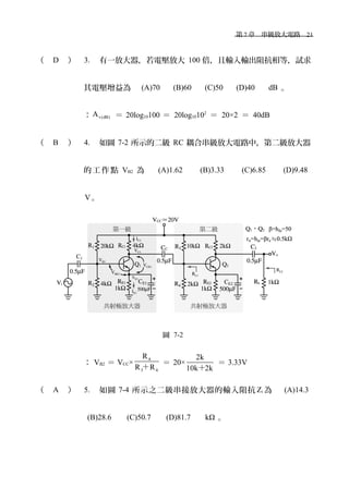 　第 7 章　串級放大電路　21
（ D ） 3. 有一放大器，若電壓放大 100 倍，且輸入輸出阻抗相等，試求
其電壓增益為　 (A)70 　 (B)60 　 (C)50 　 (D)40 　 dB 。
： v(dB)A ＝ 20log10100 ＝ 20log10102
＝ 20×2 ＝ 40dB
（ B ） 4. 如圖 7-2 所示的二級 RC 耦合串級放大電路中，第二級放大器
的 工 作 點 VB2 為 　 (A)1.62 　 (B)3.33 　 (C)6.85 　 (D)9.48
V。
圖 7-2
： VB2 ＝ VCC×
4
3 4
R
R R＋
＝ 20×
2k
10k 2k＋
＝ 3.33V
（ A ） 5. 如圖 7-4 所示之二級串接放大器的輸入阻抗 Zi 為　 (A)14.3
(B)28.6 　 (C)50.7 　 (D)81.7 　 kΩ 。
 