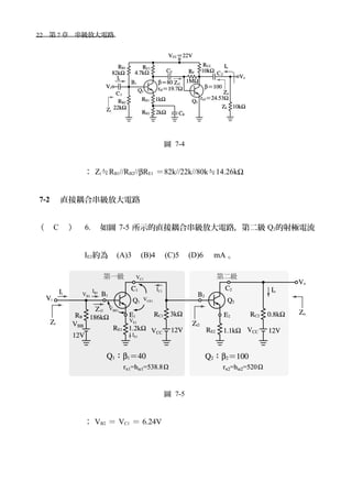 22　第 7 章　串級放大電路　
圖 7-4
： Zi≒RB1//RB2//βRE1 ＝82k//22k//80k≒14.26kΩ
7-2 　直接耦合串級放大電路
（ C ） 6. 如圖 7-5 所示的直接耦合串級放大電路，第二級 Q2的射極電流
IE2約為　(A)3　(B)4　(C)5　(D)6　 mA 。
圖 7-5
： VB2 ＝ VC1 ＝ 6.24V
 