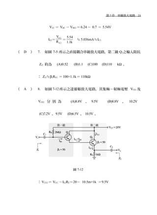 　第 7 章　串級放大電路　23
VE2 ＝ VB2 － VBE2 ＝ 6.24－ 0.7 ＝ 5.54V
IE2＝
E2
E2
V
R
＝
5.54
1.1k
≒ 5.036mA≒IC2
（ D ） 7. 如圖 7-5 所示之直接耦合串級放大電路，第二級 Q2之輸入阻抗
Zi2 約為　 (A)0.52 　 (B)1.1 　(C)100　(D)110　 kΩ 。
： Zi2≒β2RE2 ＝100×1.1k＝ 110kΩ
（ A ） 8. 如圖 7-12 所示之達靈頓放大電路，其集極－射極電壓 VCE1 及
VCE2 分 別 為 　 (A)8.8V ， 9.5V 　 (B)8.8V ， 10.2V
(C)7.2V ，9.5V　 (D)6.5V ， 10.5V 。
圖 7-12
： VCE2 ＝ VCC －IE2RE＝20－ 10.5m×1k ＝9.5V
 
