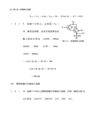 24　第 7 章　串級放大電路　
VCE1 ＝ VCC －IE2RE－ VBE2 ＝20－ 10.5m×1k － 0.7 ＝8.8V
（ A ） 9. 如 圖 7-14 所 示 ， 已 知  ＝ hfe ＝
20，應用近似解，試求其電流增益及
輸 入 阻 抗 分 別 為 　 (A)400 ， 400kΩ
(B)400 ， 20kΩ 　 (C)20 ， 20kΩ
(D)20 ， 400kΩ 。
： (1)Ai≒β1×β2 ＝ 20×20 ＝ 400
(2)Zi≒β1×β2×RE ＝ 20×20×1k
＝400 kΩ
7-3 　變壓器耦合串級放大電路
（ A ） 10. 如圖7-15所示之變壓器耦合串級放大電路，其第二級放大器 Q2
之IC2約為　 (A)0.575 　 (B)0.825 　(C)1　(D)2　 mA 。
圖 7-14　達靈頓放大電路
 